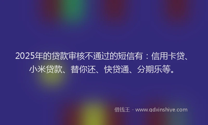 2025年的贷款审核不通过的短信有：信用卡贷、小米贷款、替你还、快贷通、分期乐等。