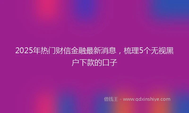 2025年热门财信金融最新消息，梳理5个无视黑户下款的口子