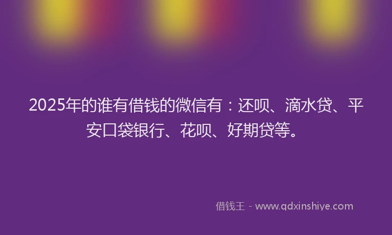 2025年的谁有借钱的微信有：还呗、滴水贷、平安口袋银行、花呗、好期贷等。