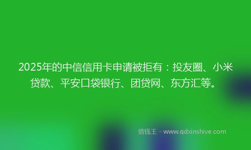 2025年的中信信用卡申请被拒有：投友圈、小米贷款、平安口袋银行、团贷网、东方汇等。