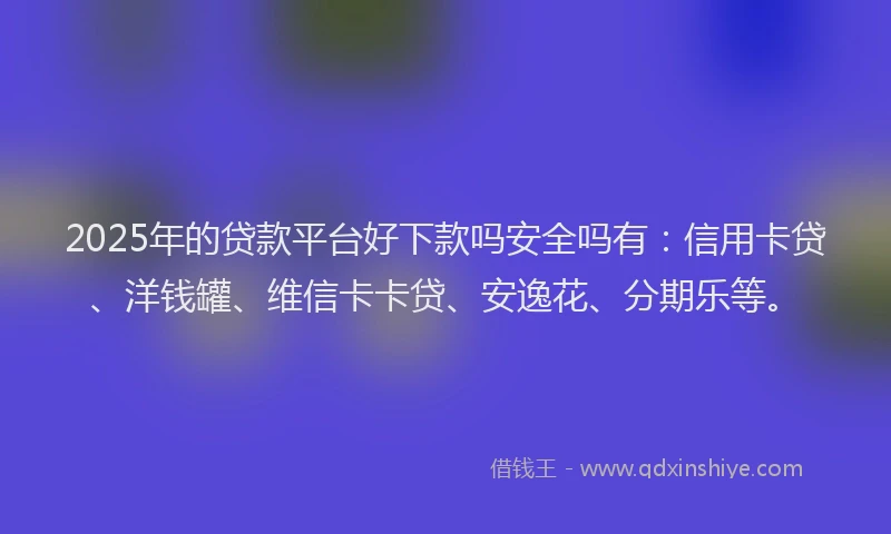 2025年的贷款平台好下款吗安全吗有：信用卡贷、洋钱罐、维信卡卡贷、安逸花、分期乐等。