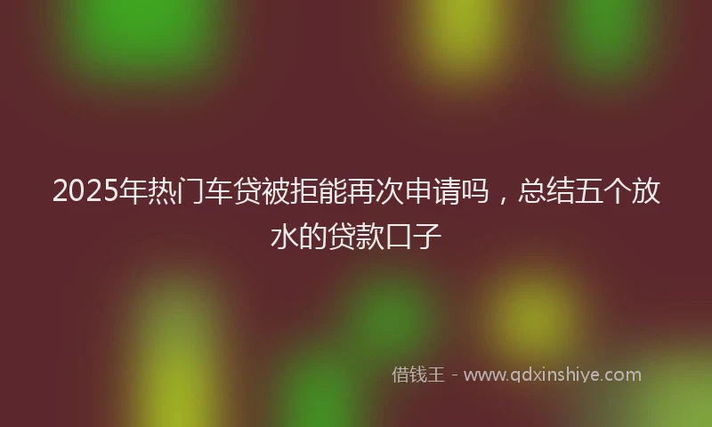 2025年热门车贷被拒能再次申请吗，总结五个放水的贷款口子