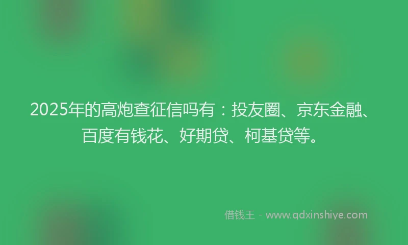 2025年的高炮查征信吗有：投友圈、京东金融、百度有钱花、好期贷、柯基贷等。
