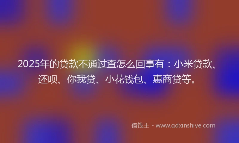 2025年的贷款不通过查怎么回事有：小米贷款、还呗、你我贷、小花钱包、惠商贷等。