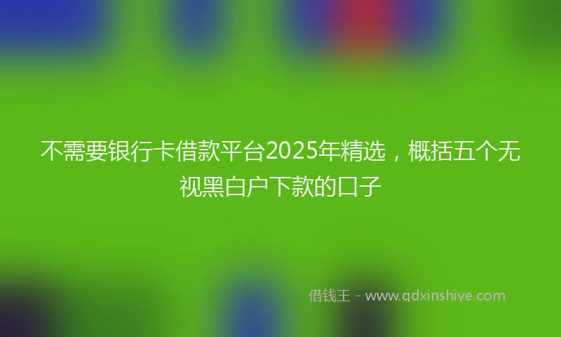 不需要银行卡借款平台2025年精选，概括五个无视黑白户下款的口子