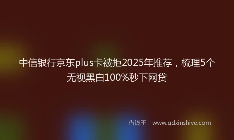 中信银行京东plus卡被拒2025年推荐，梳理5个无视黑白100%秒下网贷