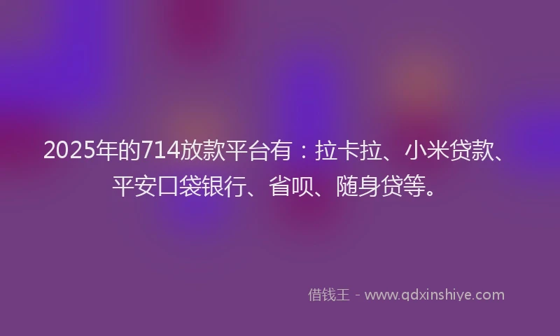 2025年的714放款平台有：拉卡拉、小米贷款、平安口袋银行、省呗、随身贷等。
