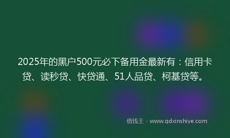 2025年的黑户500元必下备用金最新有：信用卡贷、读秒贷、快贷通、51人品贷、柯基贷等。