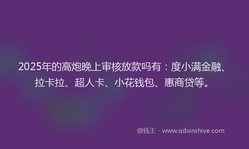 2025年的高炮晚上审核放款吗有：度小满金融、拉卡拉、超人卡、小花钱包、惠商贷等。