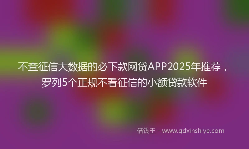 不查征信大数据的必下款网贷APP2025年推荐，罗列5个正规不看征信的小额贷款软件