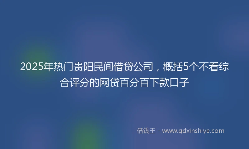 2025年热门贵阳民间借贷公司，概括5个不看综合评分的网贷百分百下款口子
