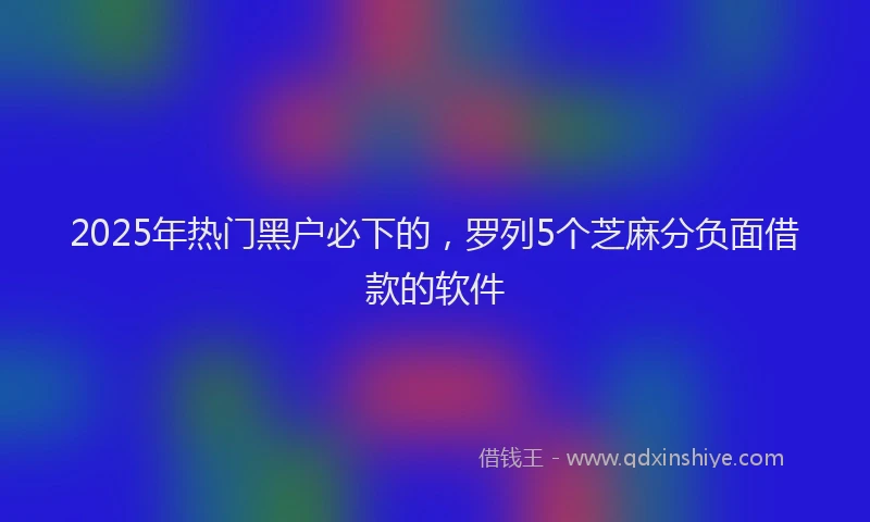 2025年热门黑户必下的，罗列5个芝麻分负面借款的软件