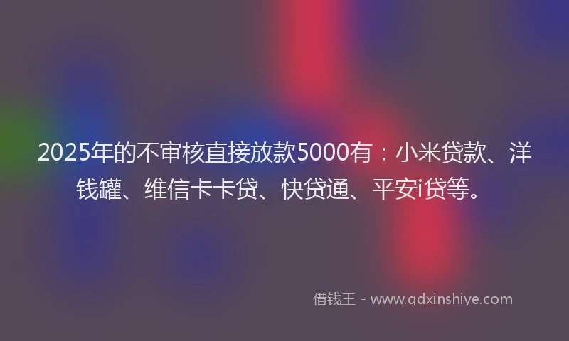 2025年的不审核直接放款5000有：小米贷款、洋钱罐、维信卡卡贷、快贷通、平安i贷等。