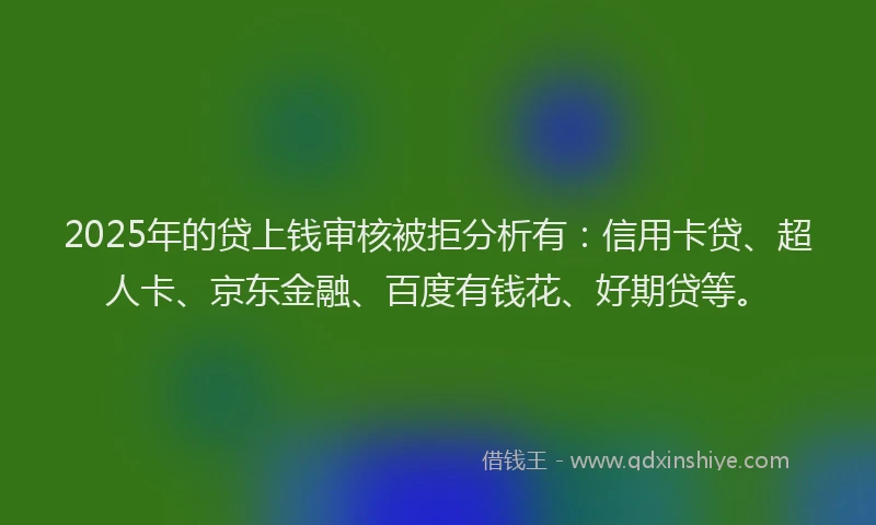 2025年的贷上钱审核被拒分析有：信用卡贷、超人卡、京东金融、百度有钱花、好期贷等。