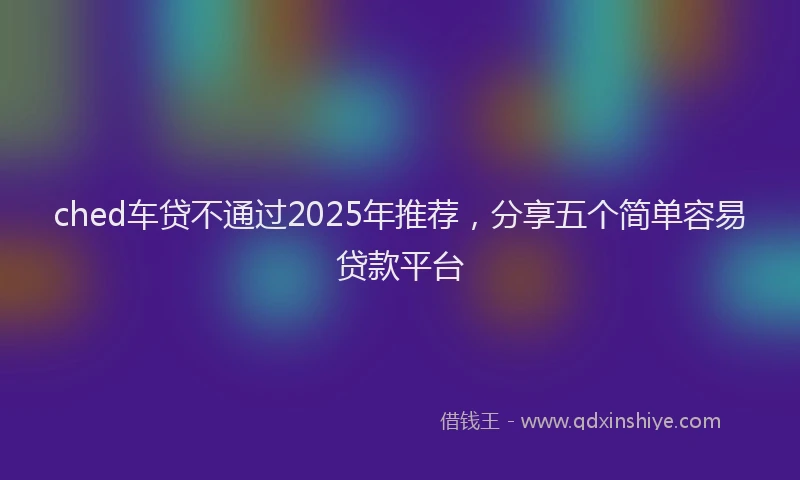 ched车贷不通过2025年推荐，分享五个简单容易贷款平台