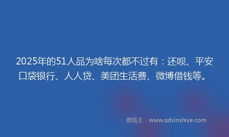 2025年的51人品为啥每次都不过有：还呗、平安口袋银行、人人贷、美团生活费、微博借钱等。