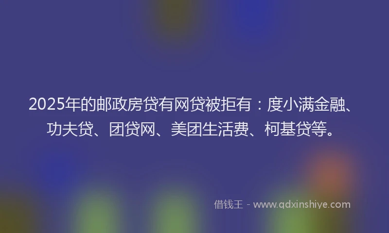 2025年的邮政房贷有网贷被拒有：度小满金融、功夫贷、团贷网、美团生活费、柯基贷等。