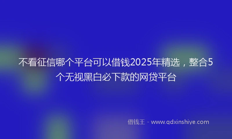 不看征信哪个平台可以借钱2025年精选，整合5个无视黑白必下款的网贷平台