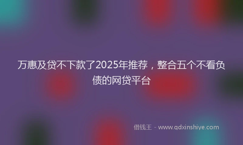 万惠及贷不下款了2025年推荐，整合五个不看负债的网贷平台