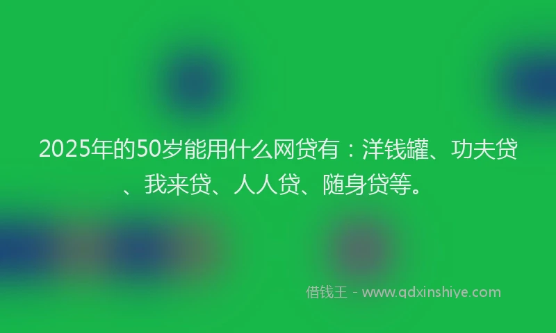 2025年的50岁能用什么网贷有：洋钱罐、功夫贷、我来贷、人人贷、随身贷等。
