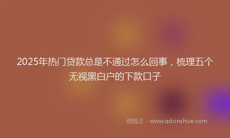 2025年热门贷款总是不通过怎么回事，梳理五个无视黑白户的下款口子