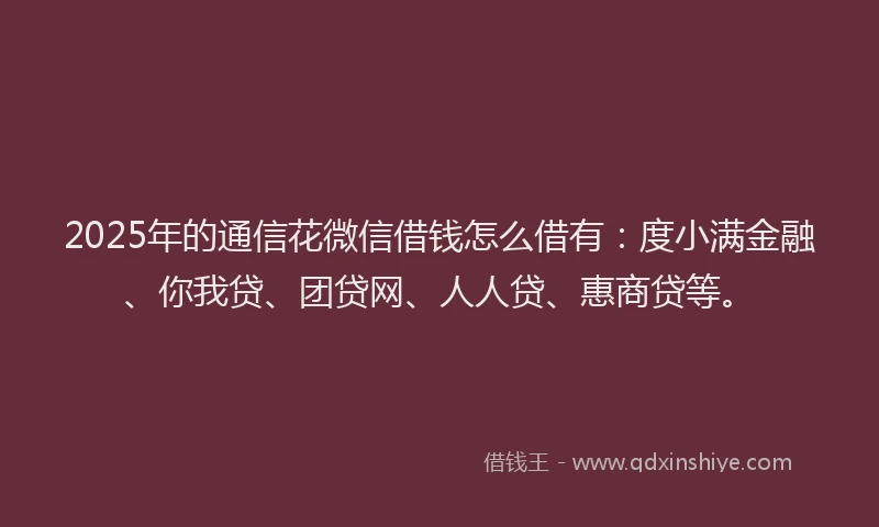 2025年的通信花微信借钱怎么借有：度小满金融、你我贷、团贷网、人人贷、惠商贷等。