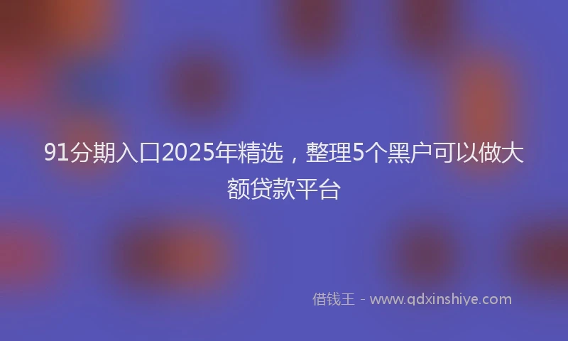 91分期入口2025年精选，整理5个黑户可以做大额贷款平台