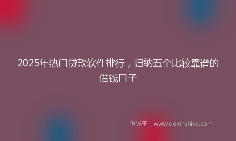 2025年热门贷款软件排行，归纳五个比较靠谱的借钱口子