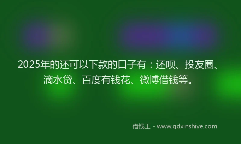 2025年的还可以下款的口子有：还呗、投友圈、滴水贷、百度有钱花、微博借钱等。