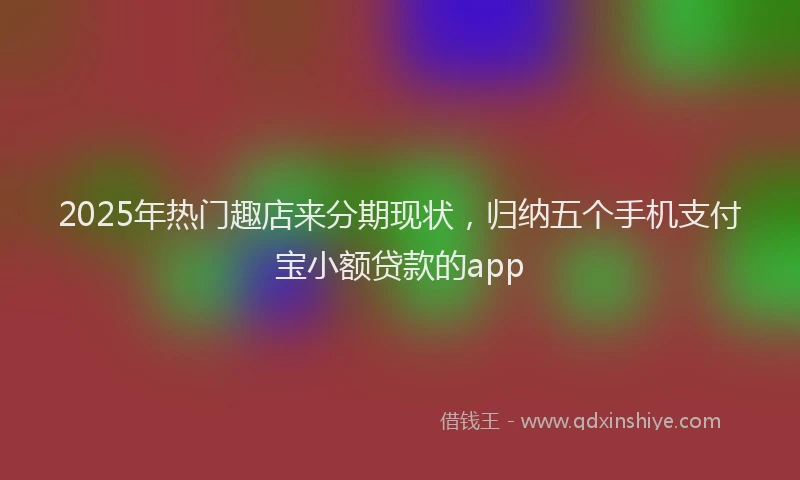 2025年热门趣店来分期现状，归纳五个手机支付宝小额贷款的app
