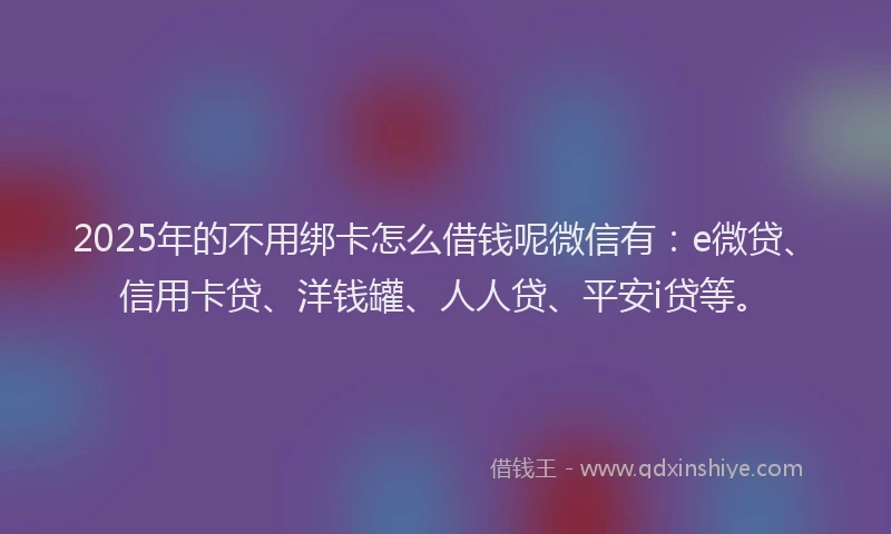 2025年的不用绑卡怎么借钱呢微信有：e微贷、信用卡贷、洋钱罐、人人贷、平安i贷等。