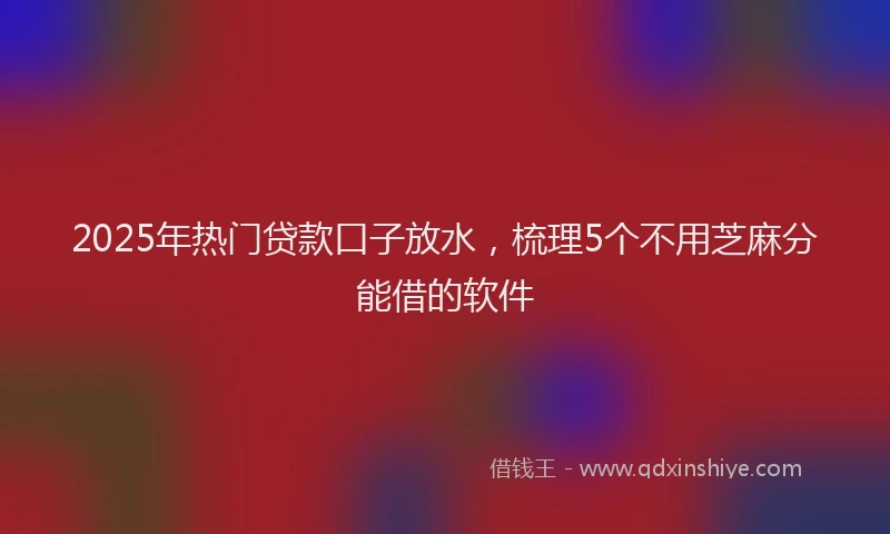 2025年热门贷款口子放水，梳理5个不用芝麻分能借的软件