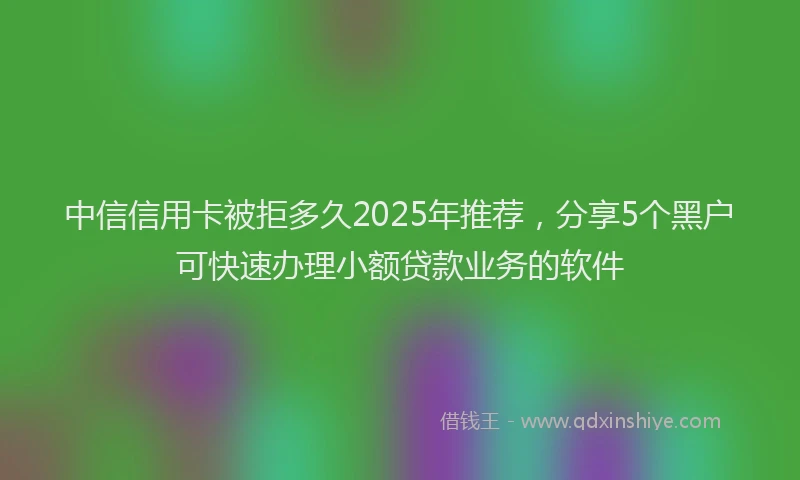 中信信用卡被拒多久2025年推荐，分享5个黑户可快速办理小额贷款业务的软件