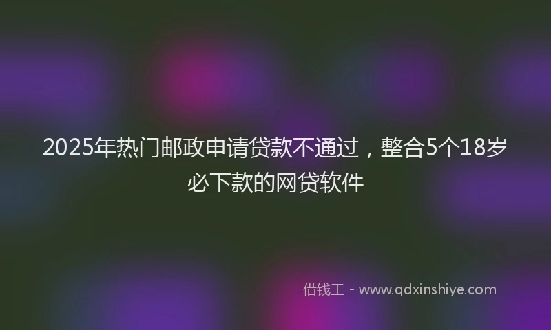 2025年热门邮政申请贷款不通过，整合5个18岁必下款的网贷软件