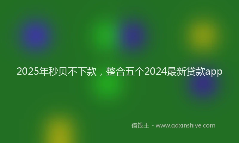 2025年秒贝不下款，整合五个2024最新贷款app