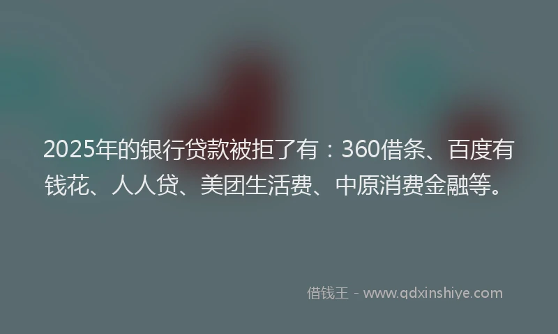 2025年的银行贷款被拒了有：360借条、百度有钱花、人人贷、美团生活费、中原消费金融等。