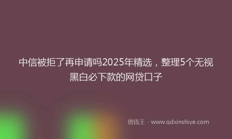中信被拒了再申请吗2025年精选，整理5个无视黑白必下款的网贷口子