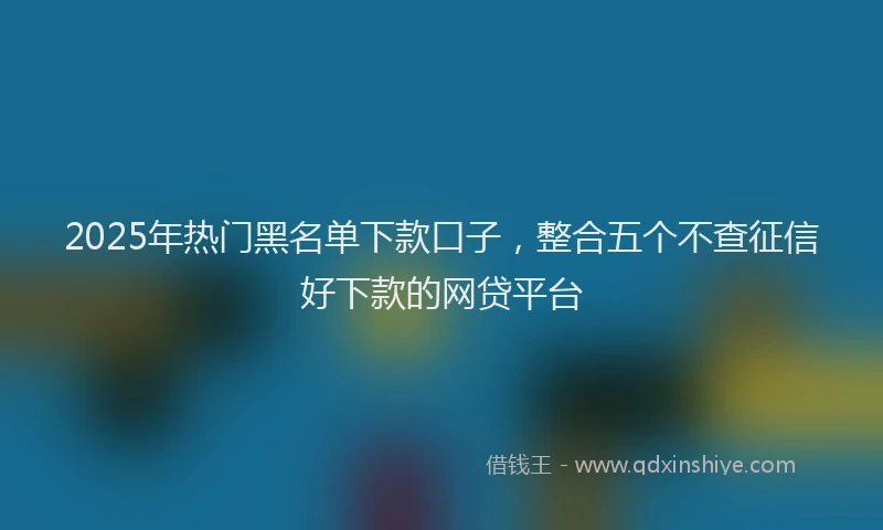 2025年热门黑名单下款口子，整合五个不查征信好下款的网贷平台