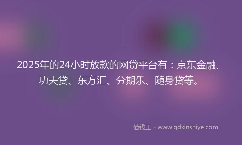 2025年的24小时放款的网贷平台有：京东金融、功夫贷、东方汇、分期乐、随身贷等。