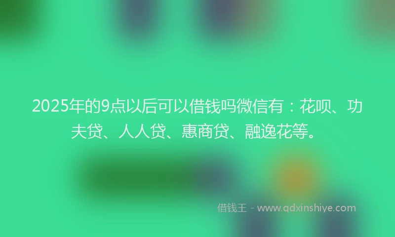 2025年的9点以后可以借钱吗微信有：花呗、功夫贷、人人贷、惠商贷、融逸花等。