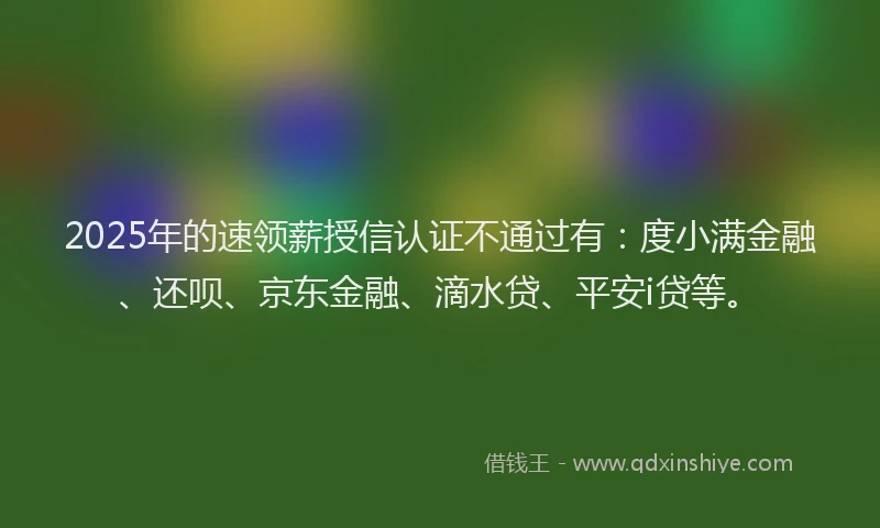 2025年的速领薪授信认证不通过有：度小满金融、还呗、京东金融、滴水贷、平安i贷等。