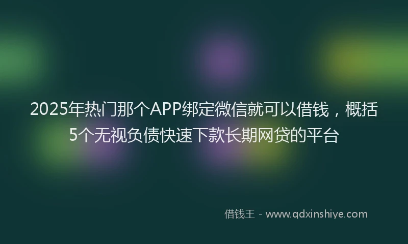 2025年热门那个APP绑定微信就可以借钱，概括5个无视负债快速下款长期网贷的平台