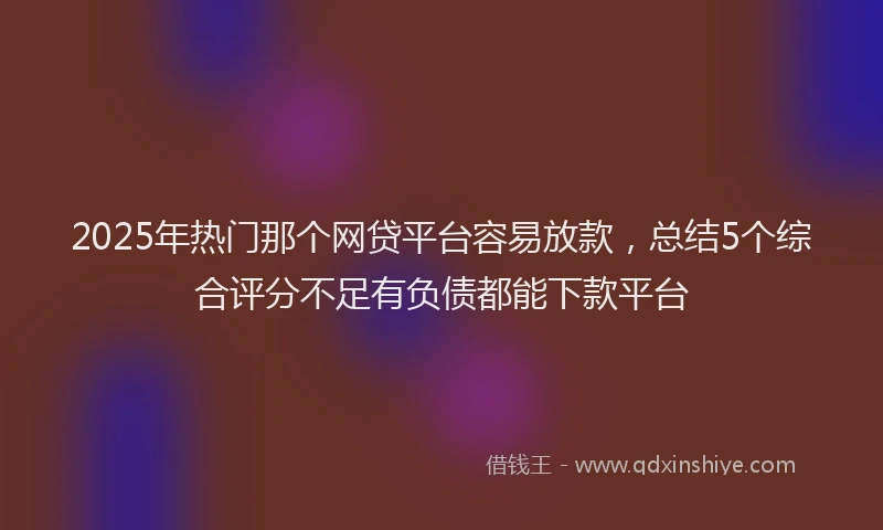 2025年热门那个网贷平台容易放款，总结5个综合评分不足有负债都能下款平台
