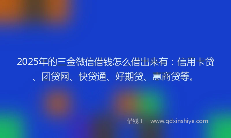 2025年的三金微信借钱怎么借出来有：信用卡贷、团贷网、快贷通、好期贷、惠商贷等。
