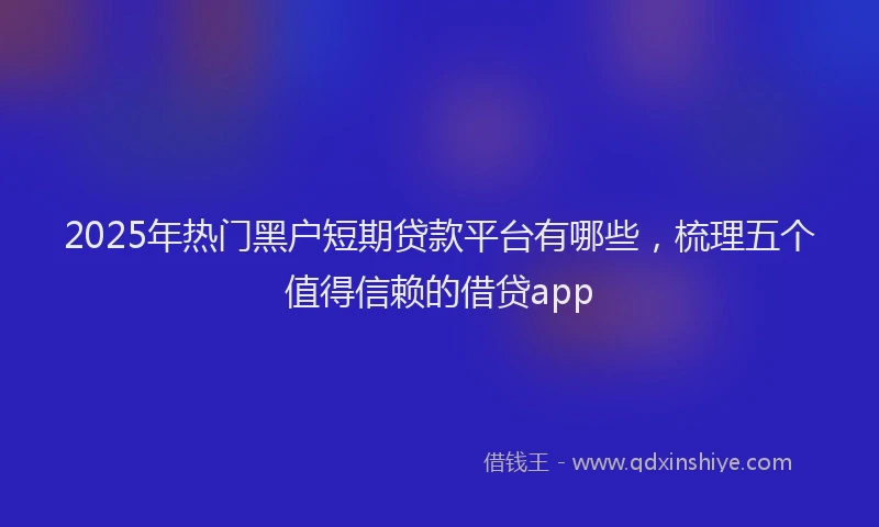 2025年热门黑户短期贷款平台有哪些，梳理五个值得信赖的借贷app