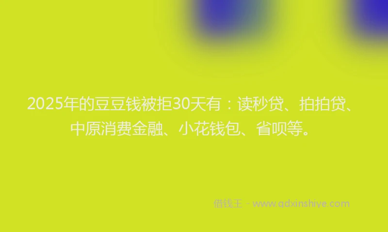 2025年的豆豆钱被拒30天有：读秒贷、拍拍贷、中原消费金融、小花钱包、省呗等。