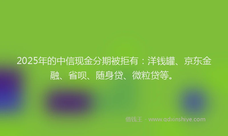 2025年的中信现金分期被拒有：洋钱罐、京东金融、省呗、随身贷、微粒贷等。