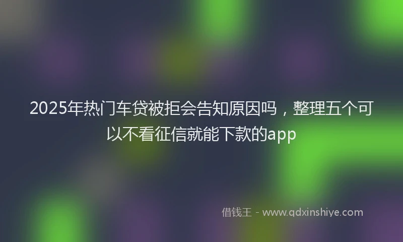 2025年热门车贷被拒会告知原因吗，整理五个可以不看征信就能下款的app