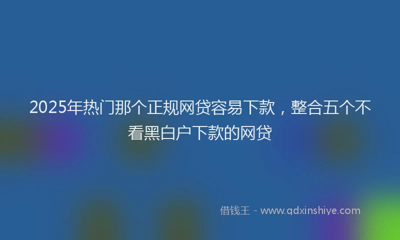 2025年热门那个正规网贷容易下款，整合五个不看黑白户下款的网贷