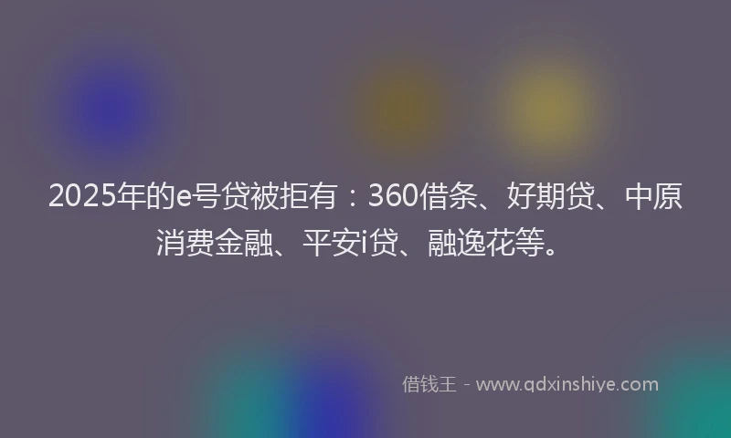 2025年的e号贷被拒有：360借条、好期贷、中原消费金融、平安i贷、融逸花等。